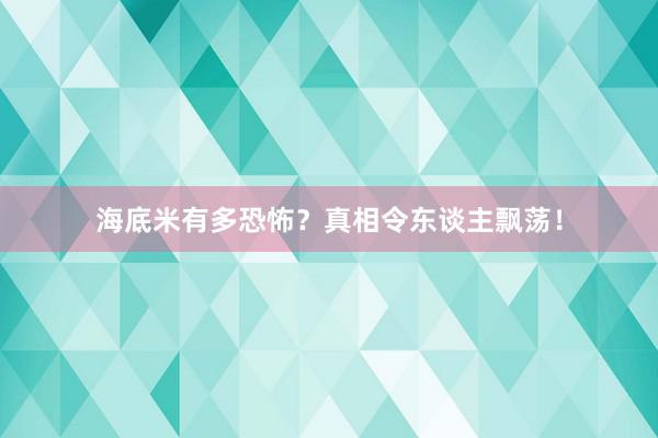 海底米有多恐怖?真相令东谈主飘荡!